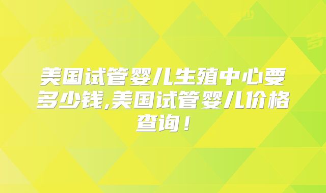 美国试管婴儿生殖中心要多少钱,美国试管婴儿价格查询!