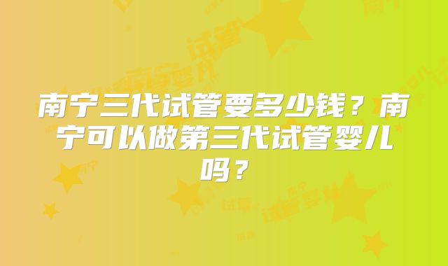 南宁三代试管要多少钱?南宁可以做第三代试管婴儿吗?