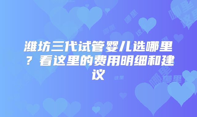 潍坊三代试管婴儿选哪里?看这里的费用明细和建议