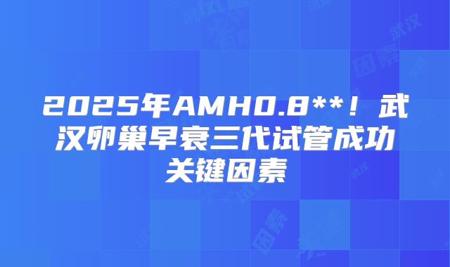 2025年AMH0.8**!武汉卵巢早衰三代试管成功关键因素