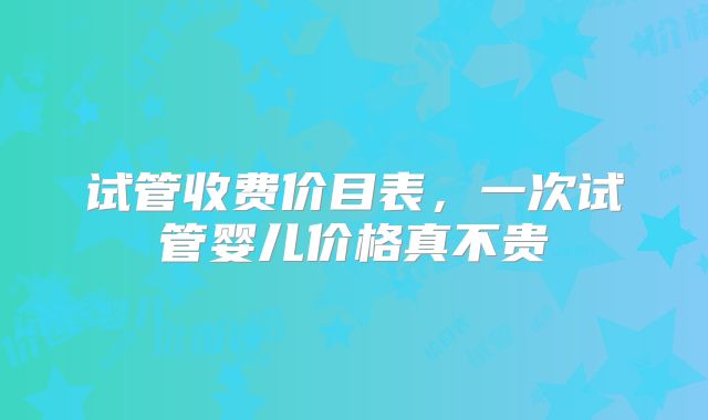 试管收费价目表,一次试管婴儿价格真不贵