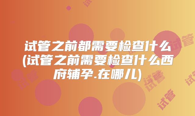 试管之前都需要检查什么(试管之前需要检查什么西府辅孕.在哪儿)