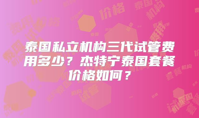 泰国私立机构三代试管费用多少?杰特宁泰国套餐价格如何?