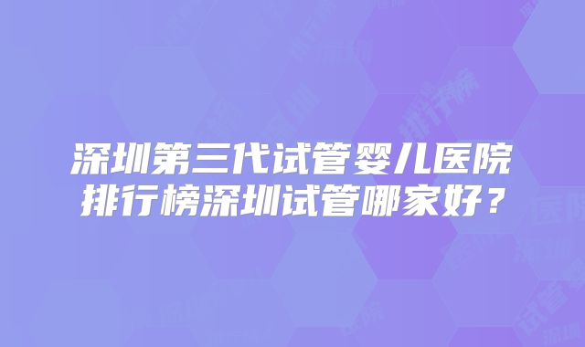 深圳第三代试管婴儿医院排行榜深圳试管哪家好?