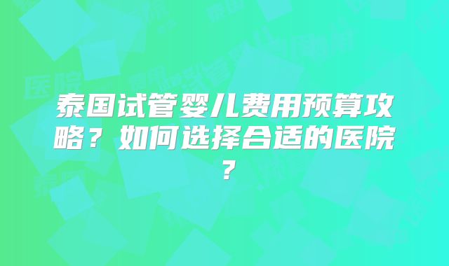 泰国试管婴儿费用预算攻略?如何选择合适的医院?