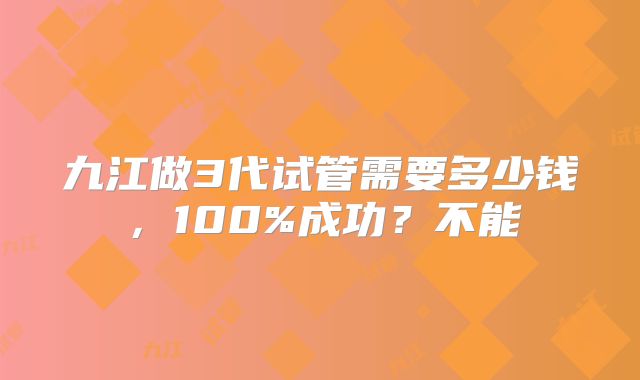九江做3代试管需要多少钱,100%成功?不能