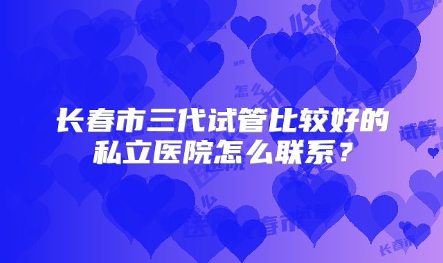 长春市三代试管比较好的私立医院怎么联系？