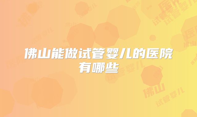 佛山能做试管婴儿的医院有哪些