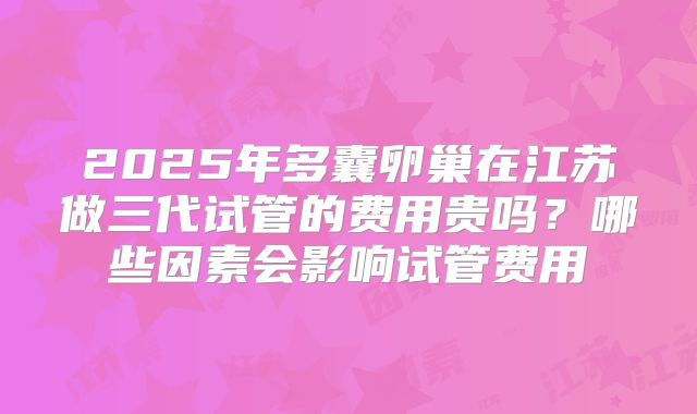 2025年多囊卵巢在江苏做三代试管的费用贵吗？哪些因素会影响试管费用