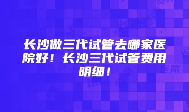长沙做三代试管去哪家医院好!长沙三代试管费用明细!
