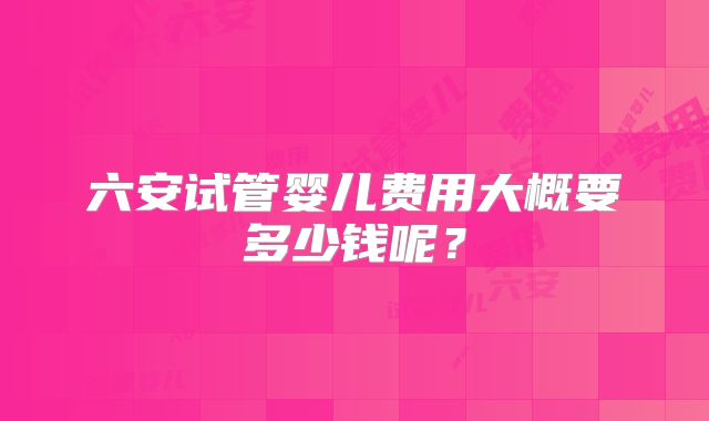 六安试管婴儿费用大概要多少钱呢?