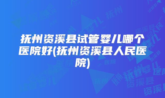 抚州资溪县试管婴儿哪个医院好(抚州资溪县人民医院)