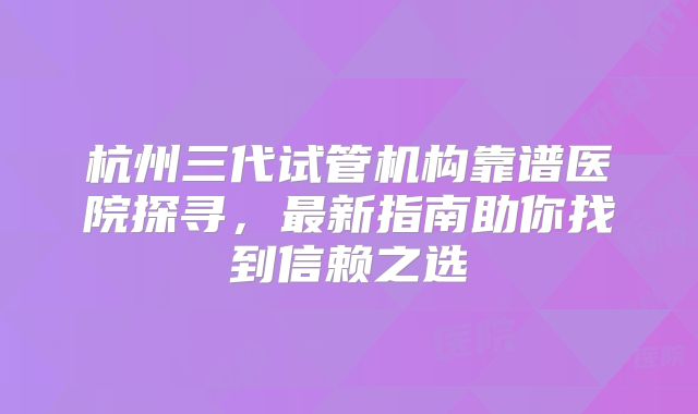 杭州三代试管机构靠谱医院探寻,最新指南助你找到信赖之选