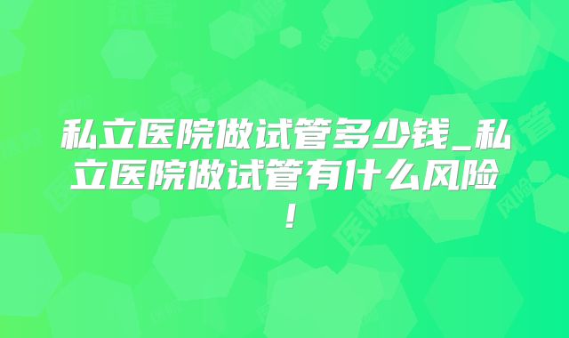私立医院做试管多少钱_私立医院做试管有什么风险!