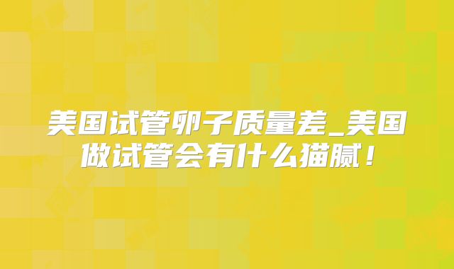 美国试管卵子质量差_美国做试管会有什么猫腻!