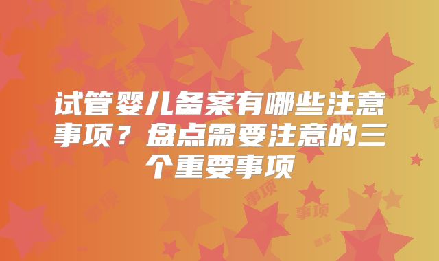 试管婴儿备案有哪些注意事项？盘点需要注意的三个重要事项