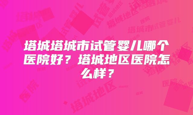 塔城塔城市试管婴儿哪个医院好?塔城地区医院怎么样?