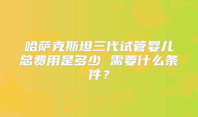 哈萨克斯坦三代试管婴儿总费用是多少 需要什么条件?