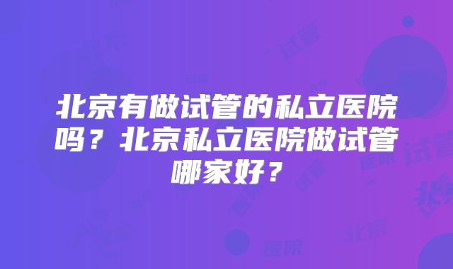 北京有做试管的私立医院吗?北京私立医院做试管哪家好?