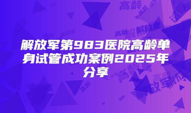 解放军第983医院高龄单身试管成功案例2025年分享