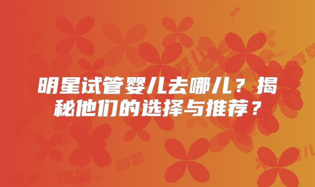 明星试管婴儿去哪儿？揭秘他们的选择与推荐？