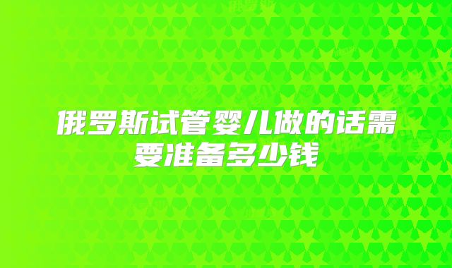 俄罗斯试管婴儿做的话需要准备多少钱