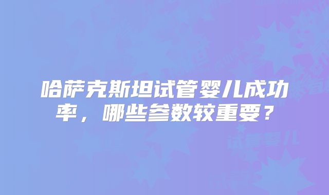 哈萨克斯坦试管婴儿成功率,哪些参数较重要?