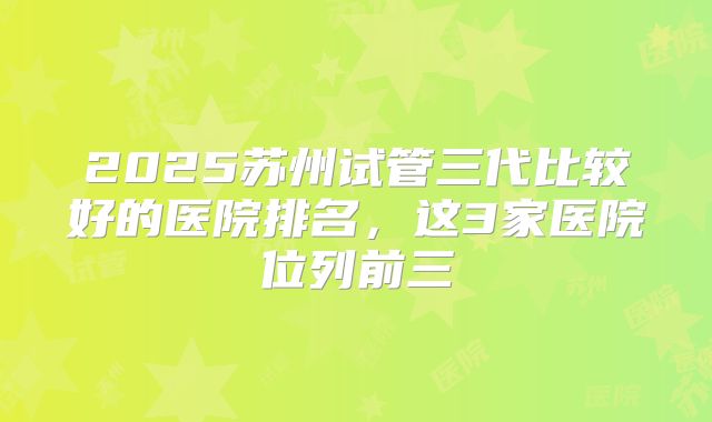 2025苏州试管三代比较好的医院排名，这3家医院位列前三