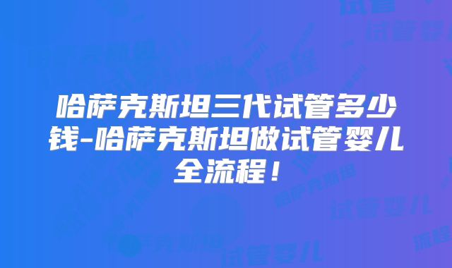 哈萨克斯坦三代试管多少钱-哈萨克斯坦做试管婴儿全流程！