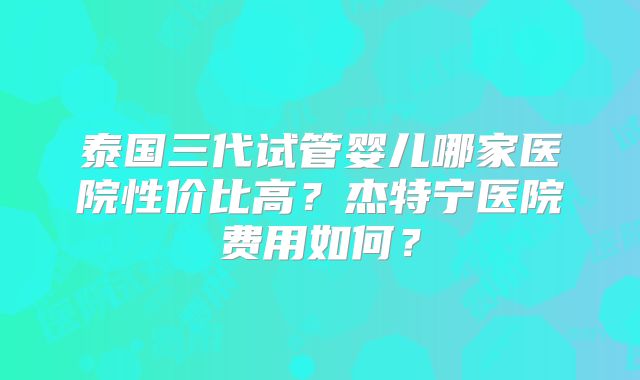 泰国三代试管婴儿哪家医院性价比高？杰特宁医院费用如何？