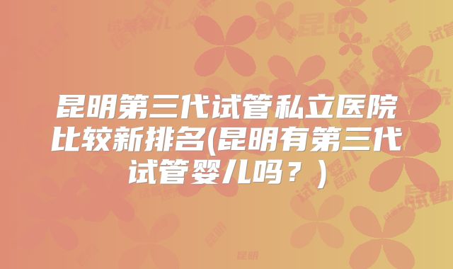 昆明第三代试管私立医院比较新排名(昆明有第三代试管婴儿吗?)