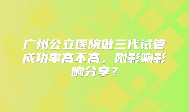 广州公立医院做三代试管成功率高不高，附影响影响分享？