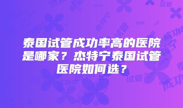 泰国试管成功率高的医院是哪家?杰特宁泰国试管医院如何选?