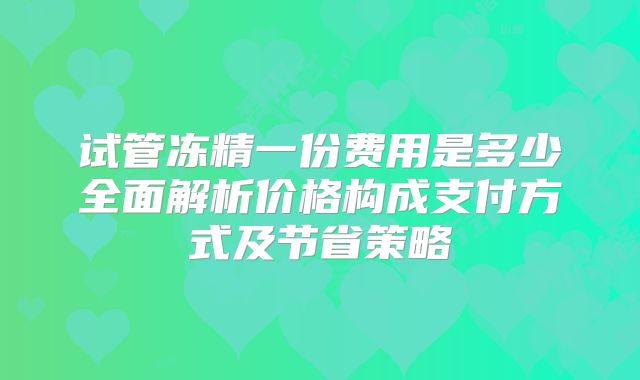 试管冻精一份费用是多少全面解析价格构成支付方式及节省策略