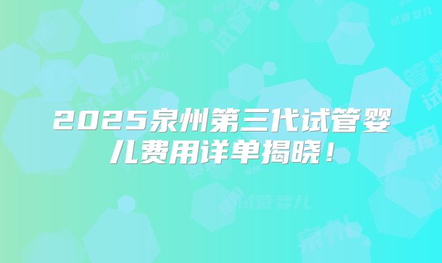 2025泉州第三代试管婴儿费用详单揭晓！