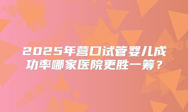 2025年营口试管婴儿成功率哪家医院更胜一筹?
