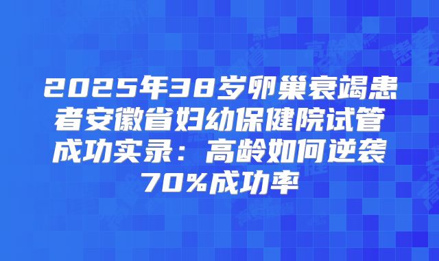 2025年38岁卵巢衰竭患者安徽省妇幼保健院试管成功实录：高龄如何逆袭70%成功率