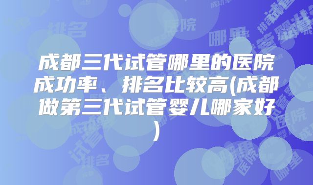 成都三代试管哪里的医院成功率、排名比较高(成都做第三代试管婴儿哪家好)