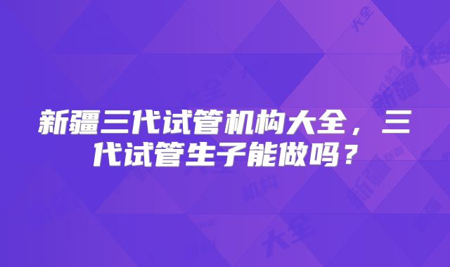 新疆三代试管机构大全，三代试管生子能做吗？
