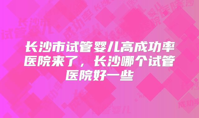 长沙市试管婴儿高成功率医院来了，长沙哪个试管医院好一些