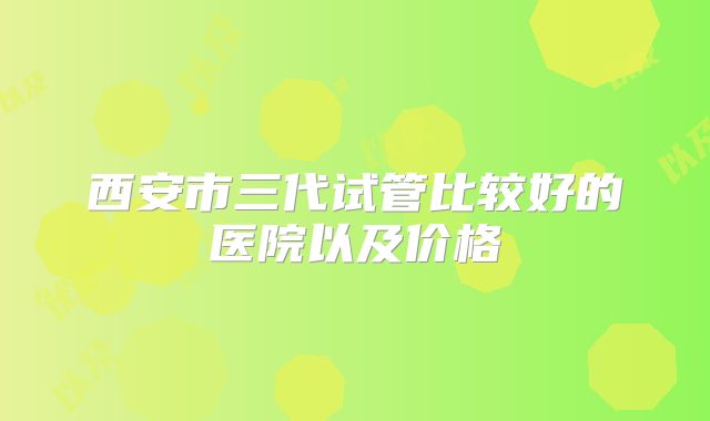 西安市三代试管比较好的医院以及价格