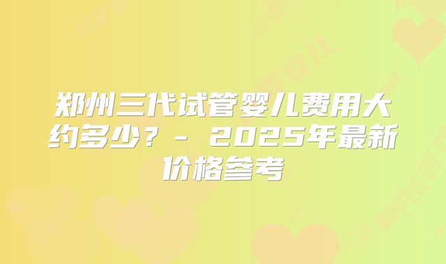郑州三代试管婴儿费用大约多少？- 2025年最新价格参考