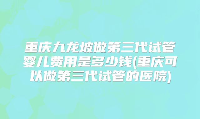 重庆九龙坡做第三代试管婴儿费用是多少钱(重庆可以做第三代试管的医院)