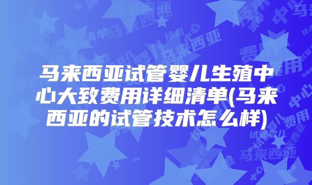 马来西亚试管婴儿生殖中心大致费用详细清单(马来西亚的试管技术怎么样)