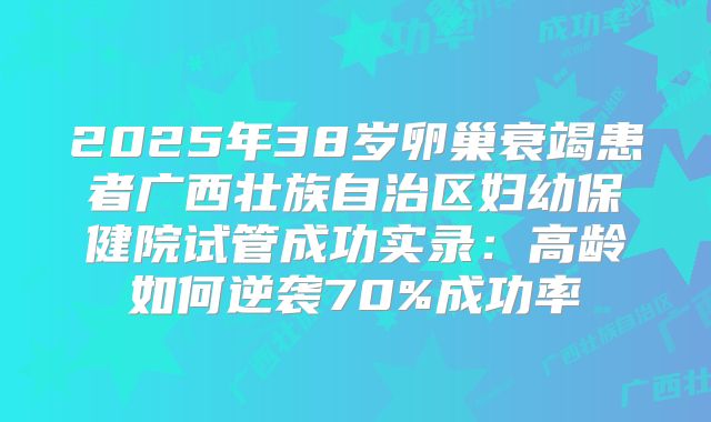 2025年38岁卵巢衰竭患者广西壮族自治区妇幼保健院试管成功实录：高龄如何逆袭70%成功率