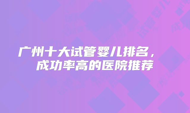 广州十大试管婴儿排名， 成功率高的医院推荐