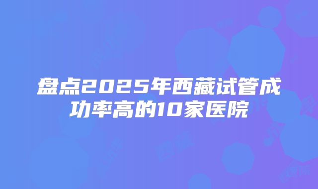 盘点2025年西藏试管成功率高的10家医院