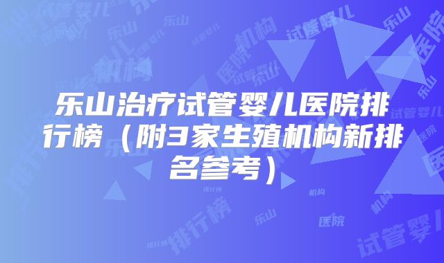 乐山治疗试管婴儿医院排行榜（附3家生殖机构新排名参考）
