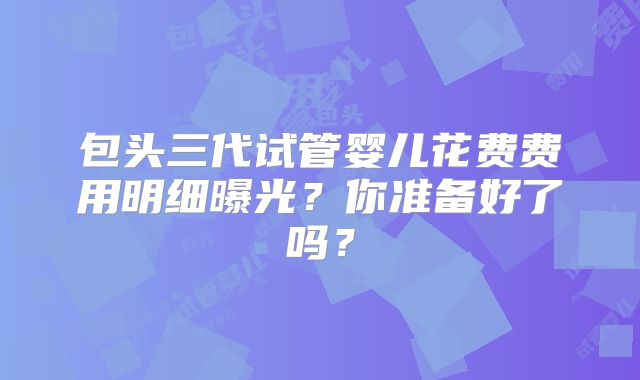 包头三代试管婴儿花费费用明细曝光?你准备好了吗?