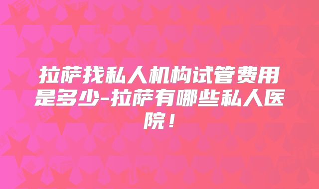 拉萨找私人机构试管费用是多少-拉萨有哪些私人医院！